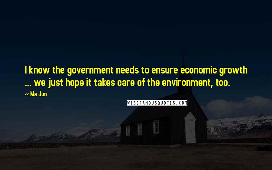 Ma Jun Quotes: I know the government needs to ensure economic growth ... we just hope it takes care of the environment, too.