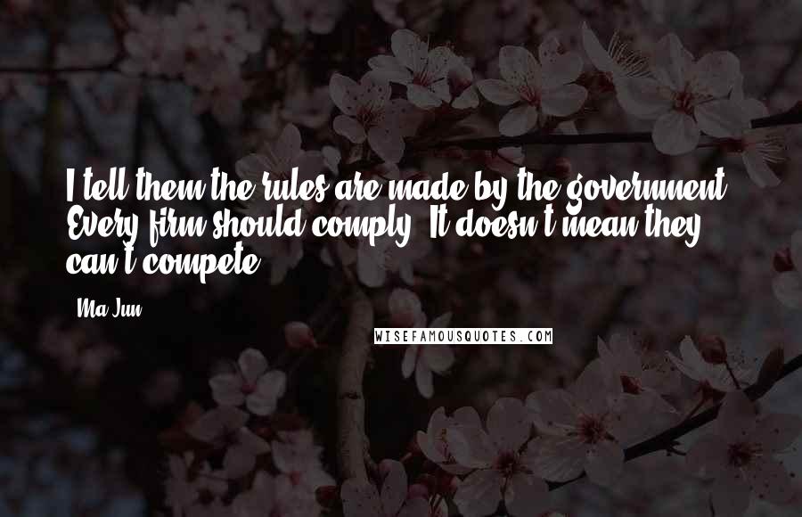 Ma Jun Quotes: I tell them the rules are made by the government. Every firm should comply. It doesn't mean they can't compete.