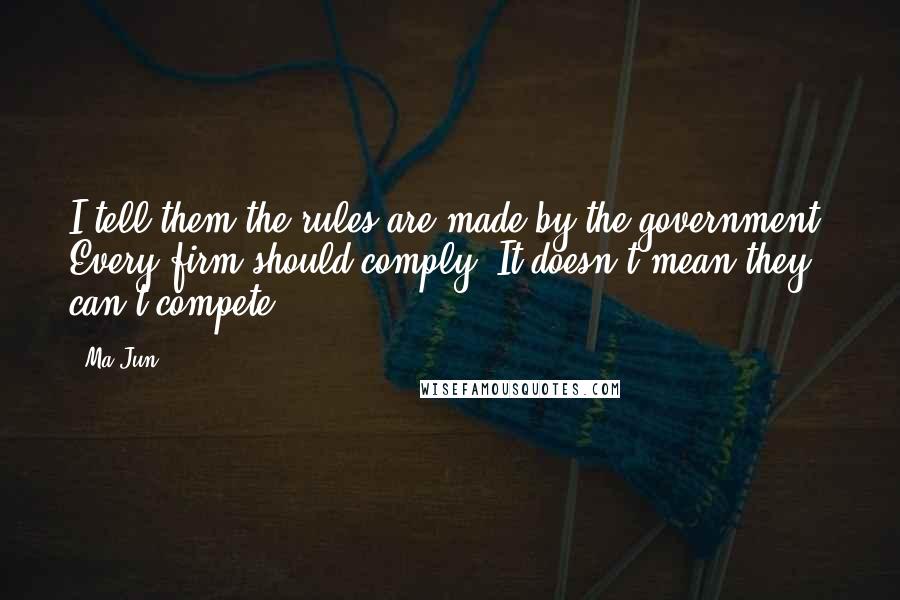 Ma Jun Quotes: I tell them the rules are made by the government. Every firm should comply. It doesn't mean they can't compete.