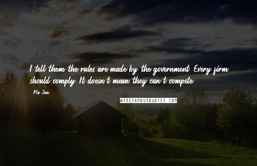 Ma Jun Quotes: I tell them the rules are made by the government. Every firm should comply. It doesn't mean they can't compete.