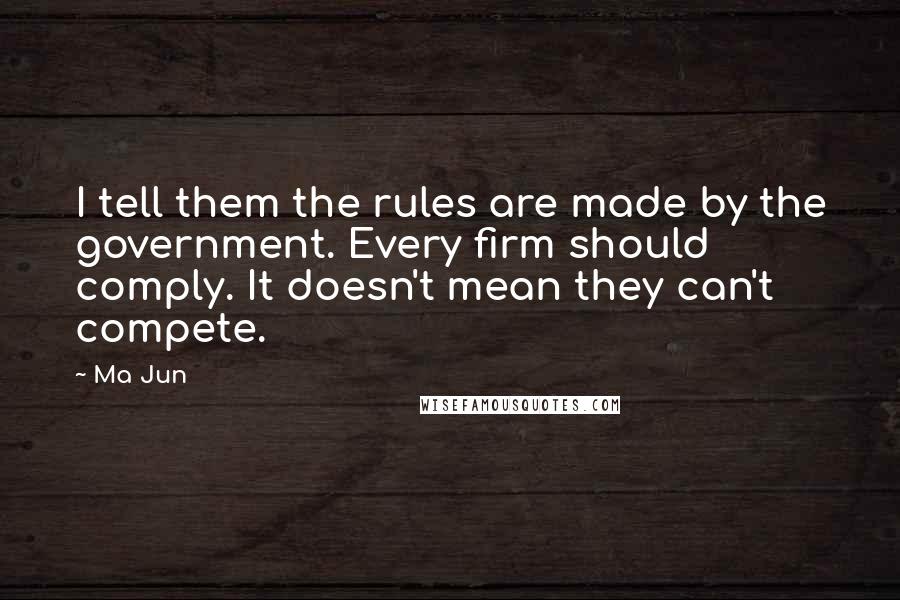 Ma Jun Quotes: I tell them the rules are made by the government. Every firm should comply. It doesn't mean they can't compete.