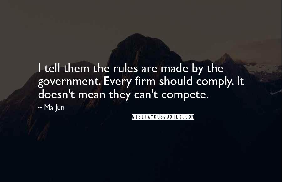 Ma Jun Quotes: I tell them the rules are made by the government. Every firm should comply. It doesn't mean they can't compete.