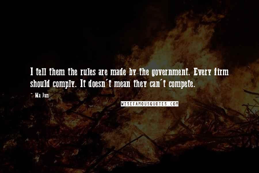 Ma Jun Quotes: I tell them the rules are made by the government. Every firm should comply. It doesn't mean they can't compete.