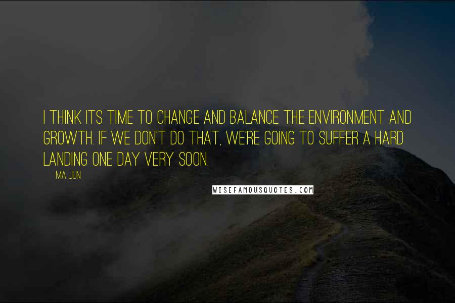 Ma Jun Quotes: I think its time to change and balance the environment and growth. If we don't do that, we're going to suffer a hard landing one day very soon.