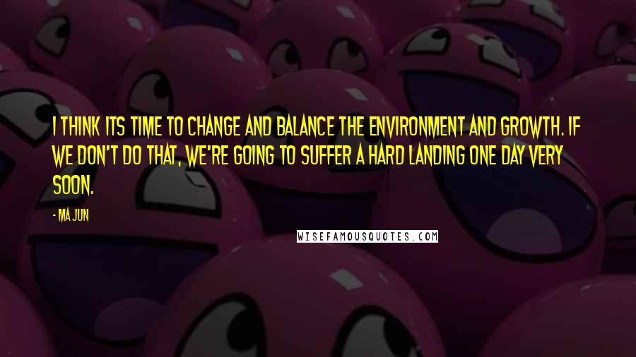 Ma Jun Quotes: I think its time to change and balance the environment and growth. If we don't do that, we're going to suffer a hard landing one day very soon.