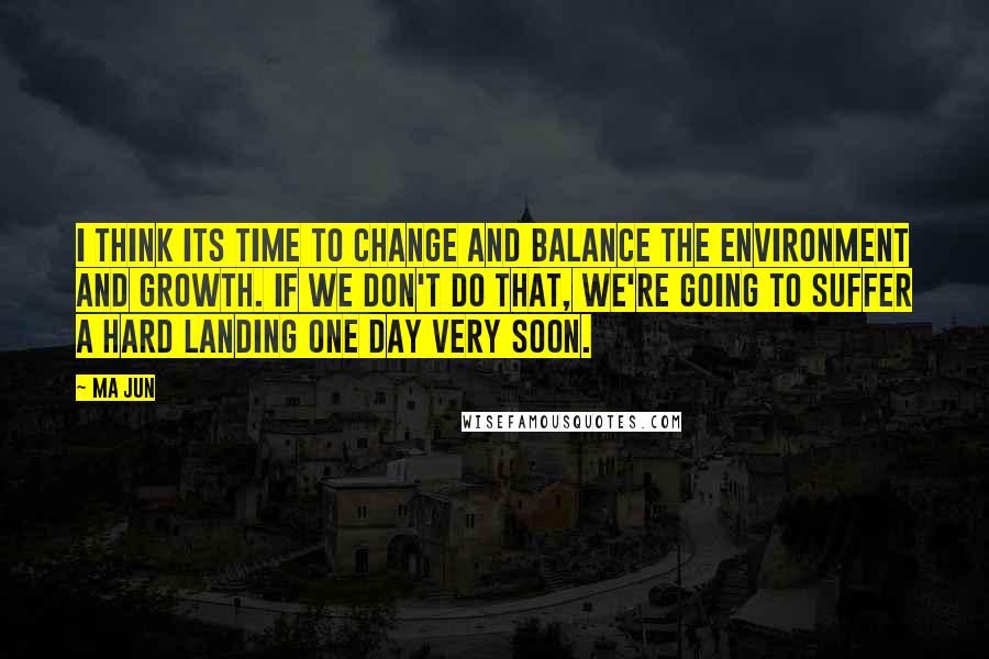 Ma Jun Quotes: I think its time to change and balance the environment and growth. If we don't do that, we're going to suffer a hard landing one day very soon.