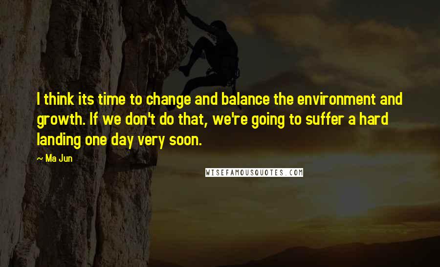 Ma Jun Quotes: I think its time to change and balance the environment and growth. If we don't do that, we're going to suffer a hard landing one day very soon.