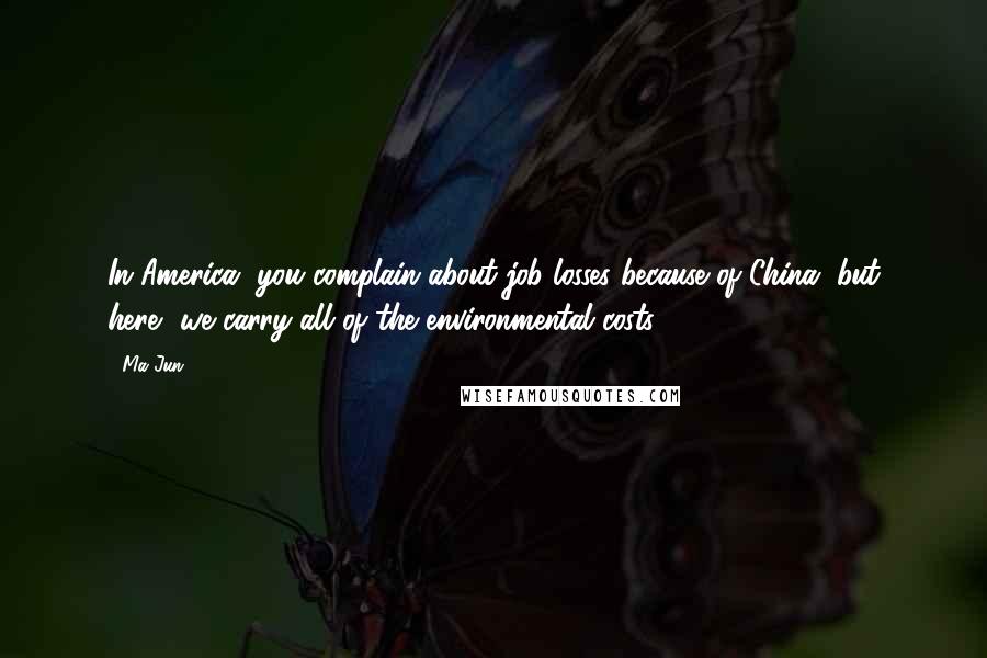 Ma Jun Quotes: In America, you complain about job losses because of China, but here, we carry all of the environmental costs.