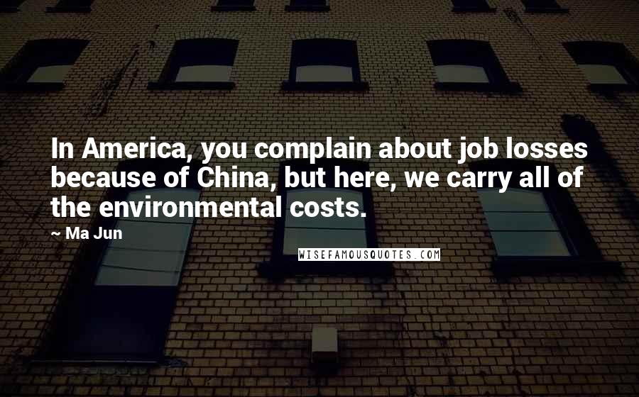 Ma Jun Quotes: In America, you complain about job losses because of China, but here, we carry all of the environmental costs.