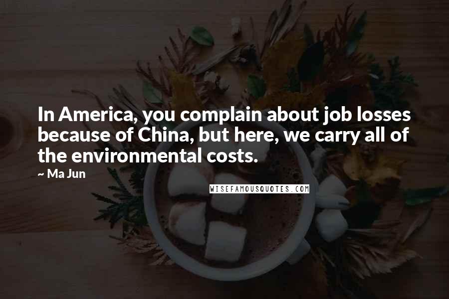 Ma Jun Quotes: In America, you complain about job losses because of China, but here, we carry all of the environmental costs.