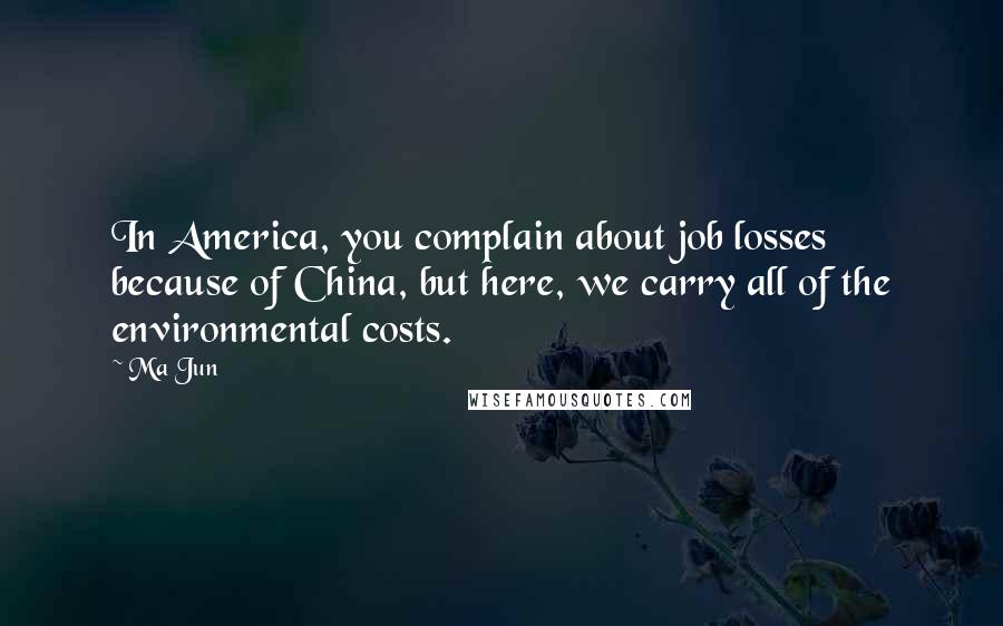 Ma Jun Quotes: In America, you complain about job losses because of China, but here, we carry all of the environmental costs.