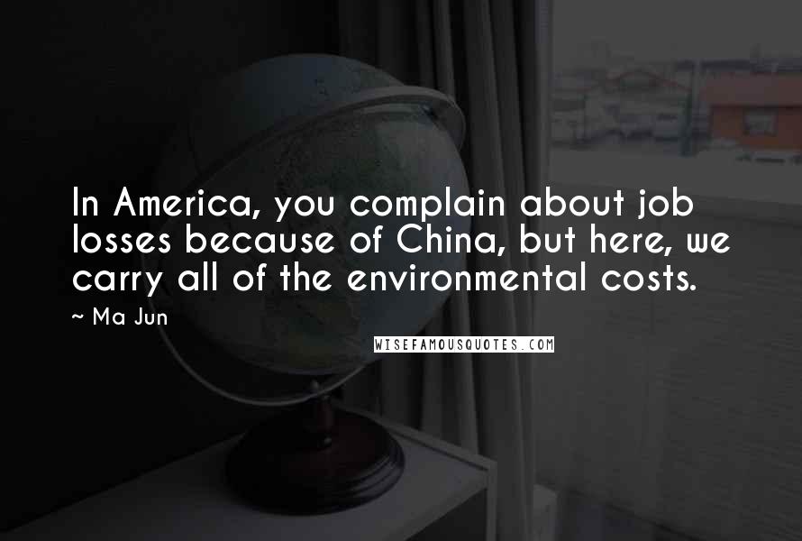 Ma Jun Quotes: In America, you complain about job losses because of China, but here, we carry all of the environmental costs.