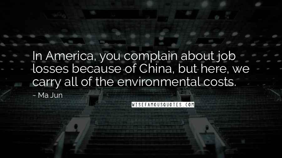 Ma Jun Quotes: In America, you complain about job losses because of China, but here, we carry all of the environmental costs.