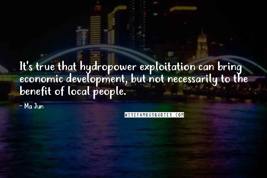 Ma Jun Quotes: It's true that hydropower exploitation can bring economic development, but not necessarily to the benefit of local people.