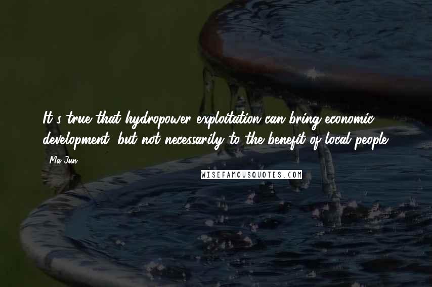 Ma Jun Quotes: It's true that hydropower exploitation can bring economic development, but not necessarily to the benefit of local people.
