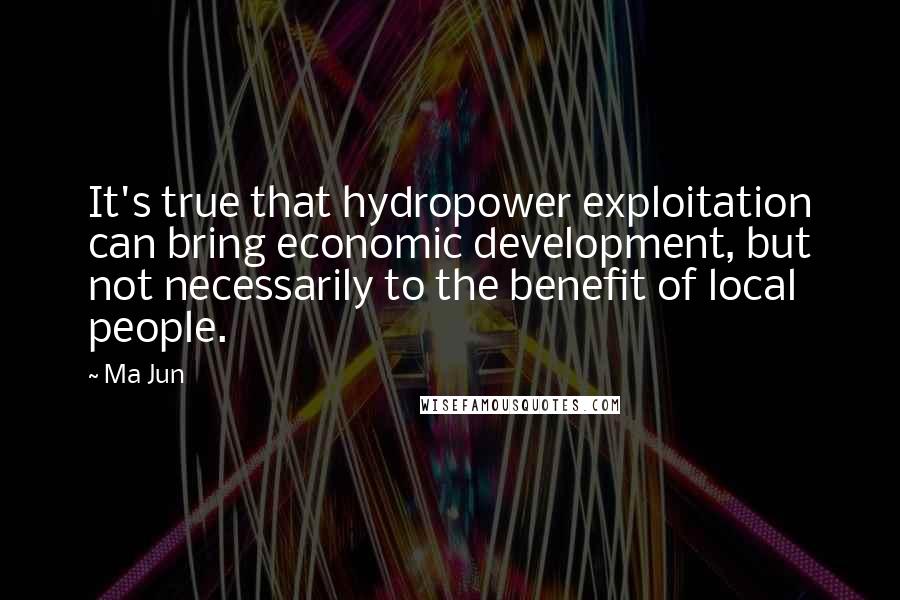 Ma Jun Quotes: It's true that hydropower exploitation can bring economic development, but not necessarily to the benefit of local people.