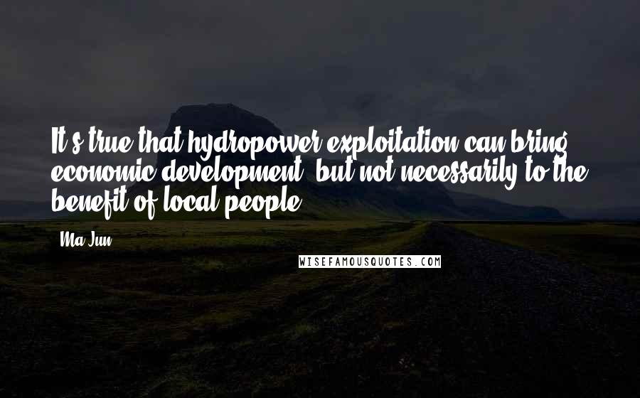 Ma Jun Quotes: It's true that hydropower exploitation can bring economic development, but not necessarily to the benefit of local people.