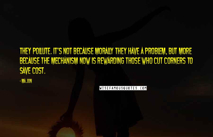 Ma Jun Quotes: They pollute. It's not because morally they have a problem, but more because the mechanism now is rewarding those who cut corners to save cost.