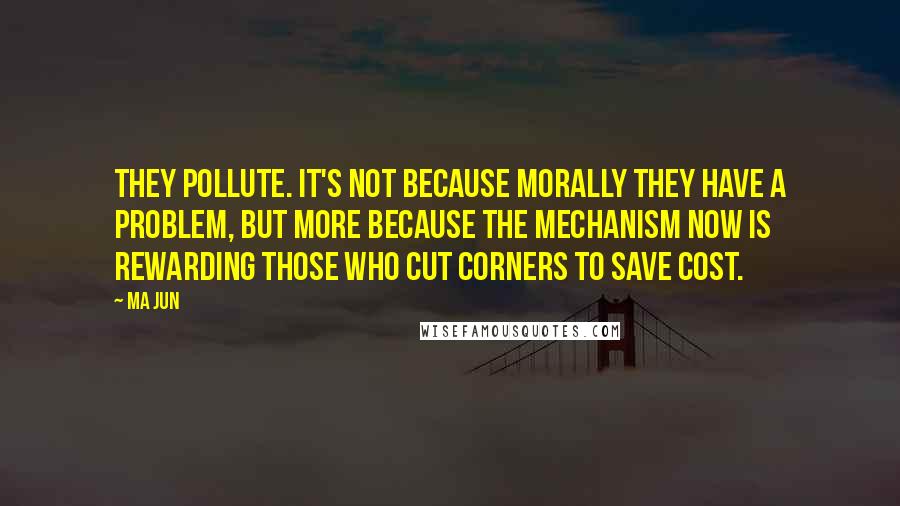 Ma Jun Quotes: They pollute. It's not because morally they have a problem, but more because the mechanism now is rewarding those who cut corners to save cost.