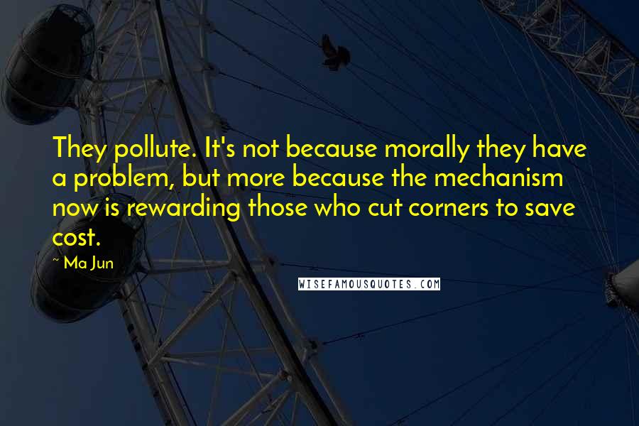 Ma Jun Quotes: They pollute. It's not because morally they have a problem, but more because the mechanism now is rewarding those who cut corners to save cost.