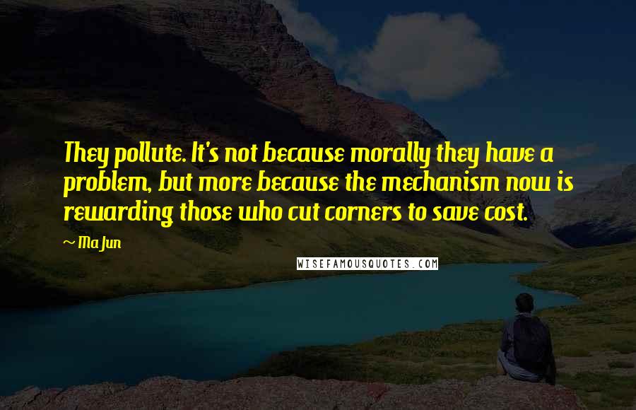 Ma Jun Quotes: They pollute. It's not because morally they have a problem, but more because the mechanism now is rewarding those who cut corners to save cost.