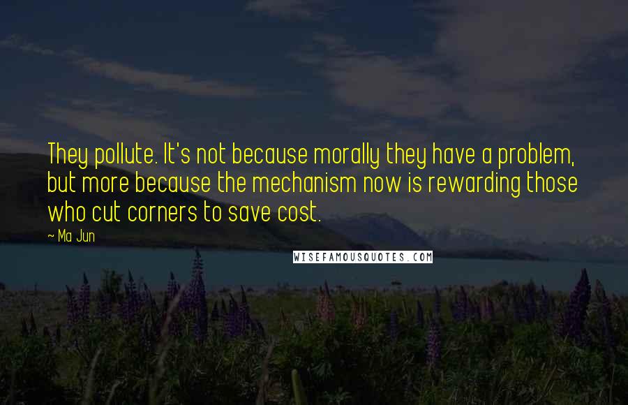 Ma Jun Quotes: They pollute. It's not because morally they have a problem, but more because the mechanism now is rewarding those who cut corners to save cost.