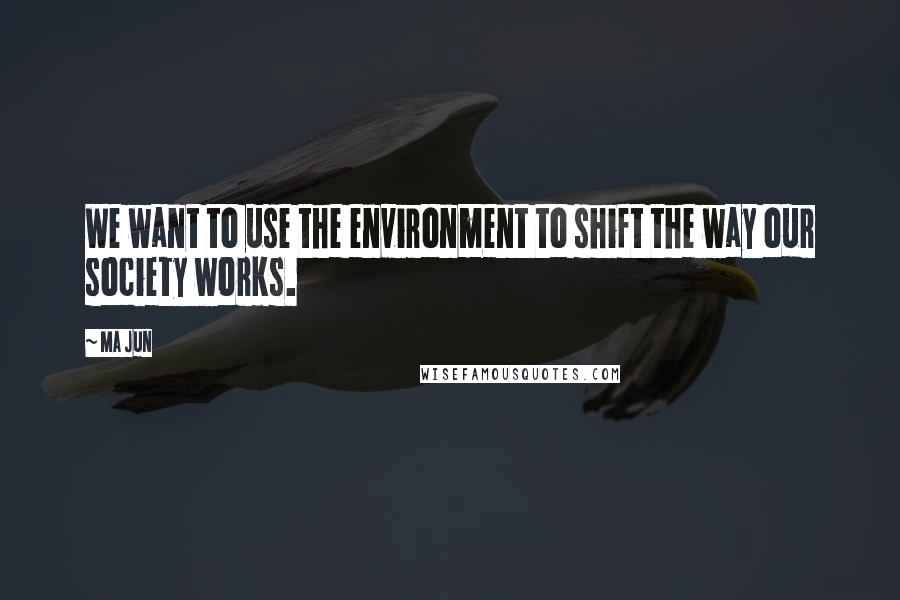 Ma Jun Quotes: We want to use the environment to shift the way our society works.