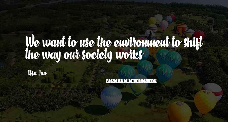 Ma Jun Quotes: We want to use the environment to shift the way our society works.