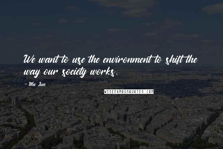 Ma Jun Quotes: We want to use the environment to shift the way our society works.