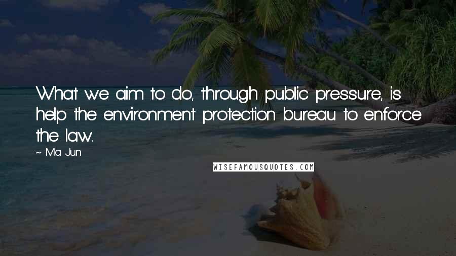Ma Jun Quotes: What we aim to do, through public pressure, is help the environment protection bureau to enforce the law.
