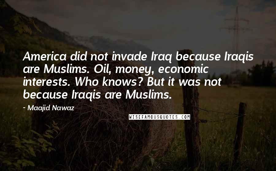 Maajid Nawaz Quotes: America did not invade Iraq because Iraqis are Muslims. Oil, money, economic interests. Who knows? But it was not because Iraqis are Muslims.