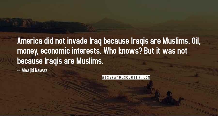 Maajid Nawaz Quotes: America did not invade Iraq because Iraqis are Muslims. Oil, money, economic interests. Who knows? But it was not because Iraqis are Muslims.