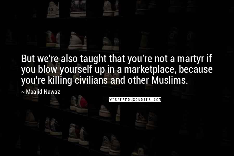 Maajid Nawaz Quotes: But we're also taught that you're not a martyr if you blow yourself up in a marketplace, because you're killing civilians and other Muslims.