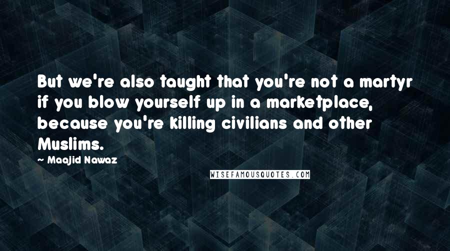 Maajid Nawaz Quotes: But we're also taught that you're not a martyr if you blow yourself up in a marketplace, because you're killing civilians and other Muslims.