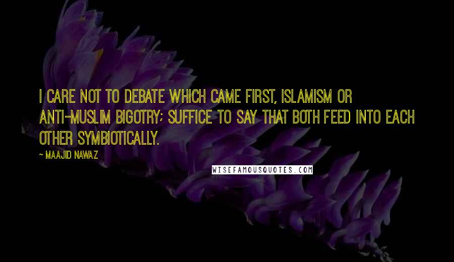 Maajid Nawaz Quotes: I care not to debate which came first, Islamism or anti-Muslim bigotry; suffice to say that both feed into each other symbiotically.