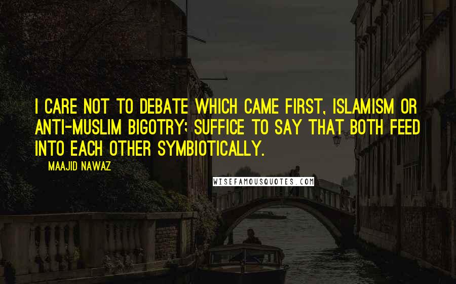 Maajid Nawaz Quotes: I care not to debate which came first, Islamism or anti-Muslim bigotry; suffice to say that both feed into each other symbiotically.