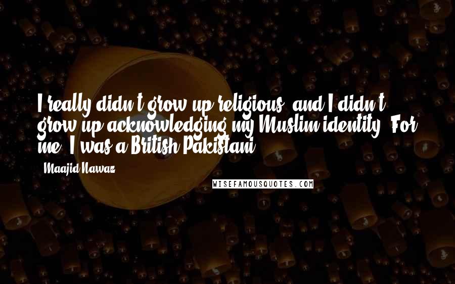 Maajid Nawaz Quotes: I really didn't grow up religious, and I didn't grow up acknowledging my Muslim identity. For me, I was a British Pakistani.