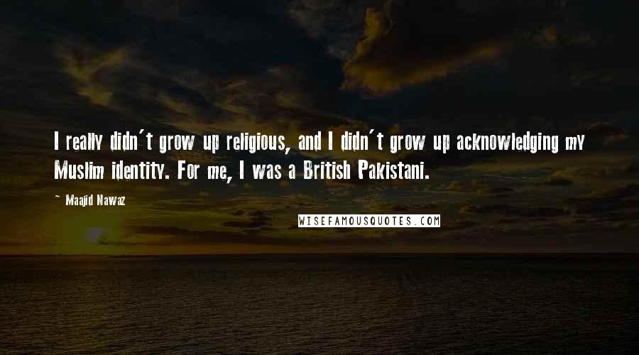 Maajid Nawaz Quotes: I really didn't grow up religious, and I didn't grow up acknowledging my Muslim identity. For me, I was a British Pakistani.