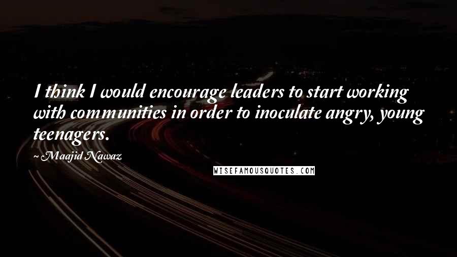 Maajid Nawaz Quotes: I think I would encourage leaders to start working with communities in order to inoculate angry, young teenagers.