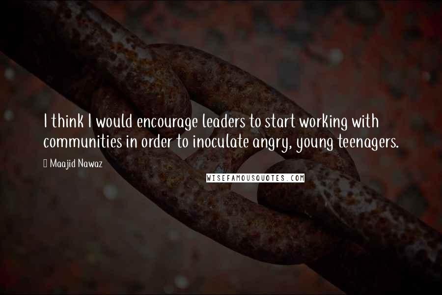 Maajid Nawaz Quotes: I think I would encourage leaders to start working with communities in order to inoculate angry, young teenagers.