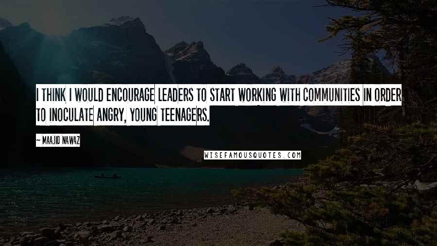 Maajid Nawaz Quotes: I think I would encourage leaders to start working with communities in order to inoculate angry, young teenagers.