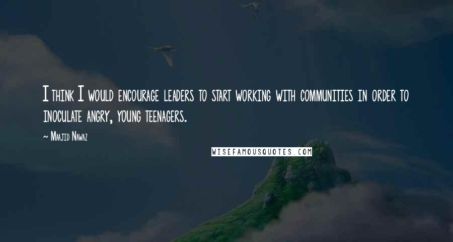Maajid Nawaz Quotes: I think I would encourage leaders to start working with communities in order to inoculate angry, young teenagers.