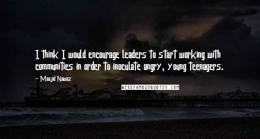 Maajid Nawaz Quotes: I think I would encourage leaders to start working with communities in order to inoculate angry, young teenagers.