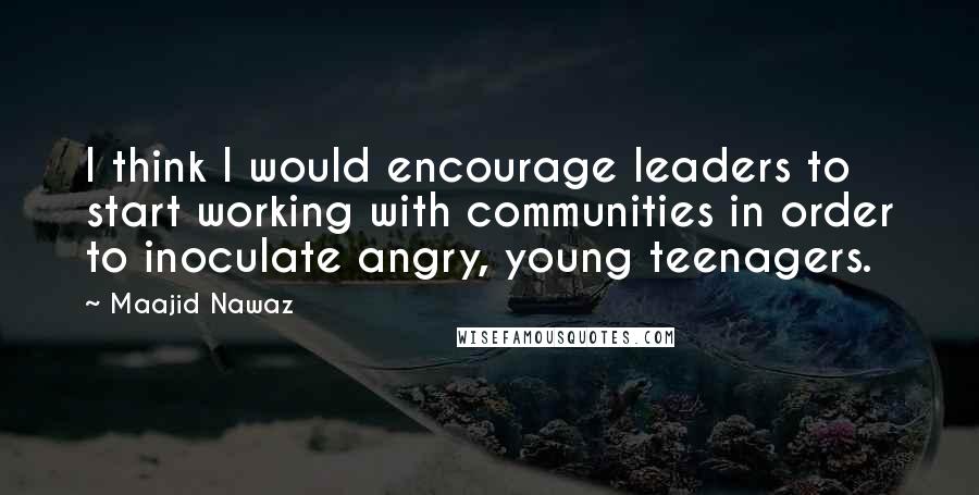 Maajid Nawaz Quotes: I think I would encourage leaders to start working with communities in order to inoculate angry, young teenagers.