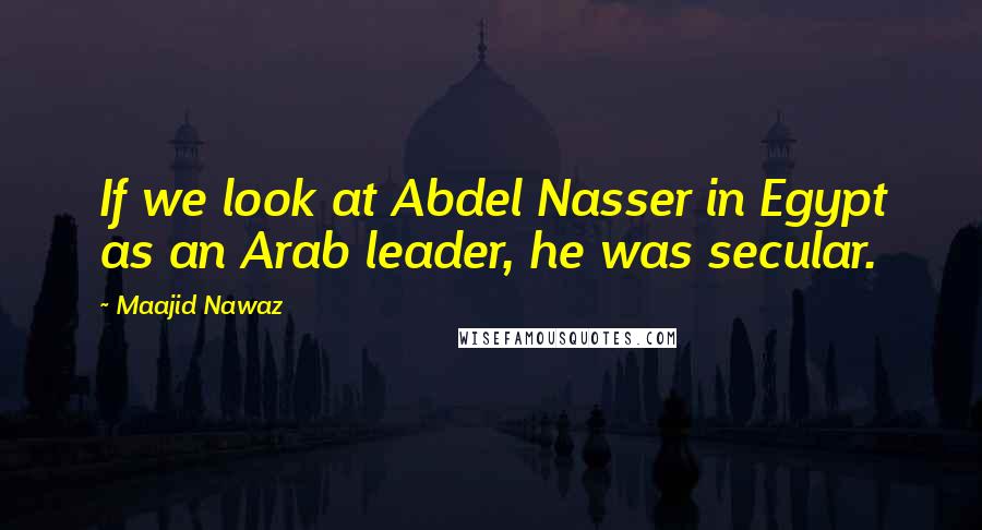 Maajid Nawaz Quotes: If we look at Abdel Nasser in Egypt as an Arab leader, he was secular.