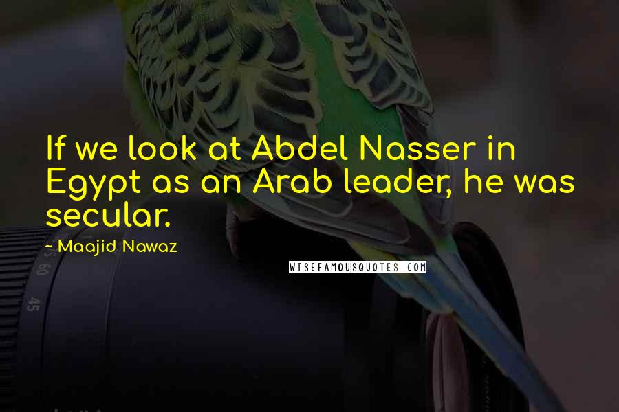 Maajid Nawaz Quotes: If we look at Abdel Nasser in Egypt as an Arab leader, he was secular.