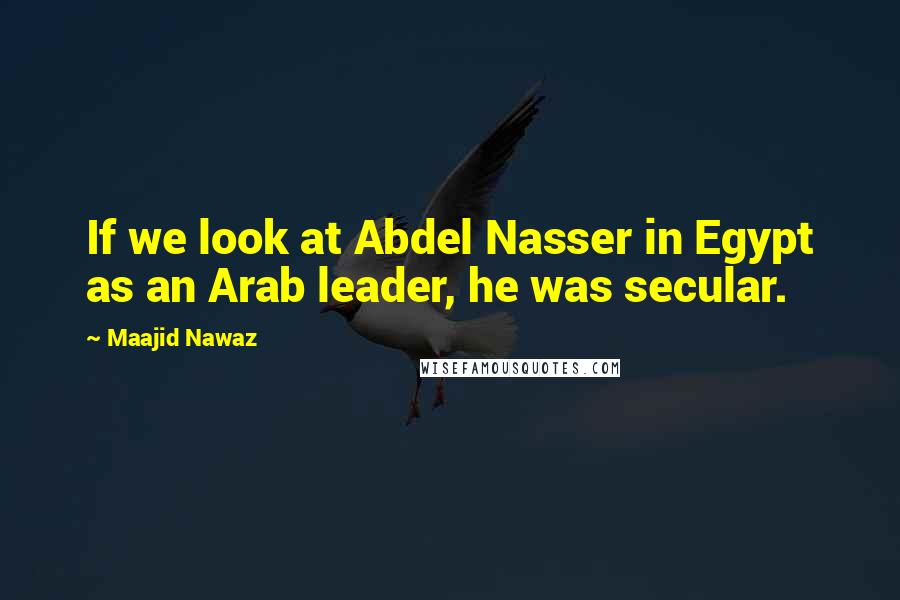 Maajid Nawaz Quotes: If we look at Abdel Nasser in Egypt as an Arab leader, he was secular.