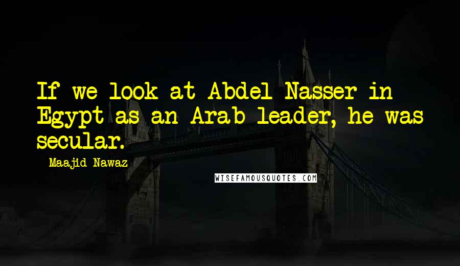 Maajid Nawaz Quotes: If we look at Abdel Nasser in Egypt as an Arab leader, he was secular.