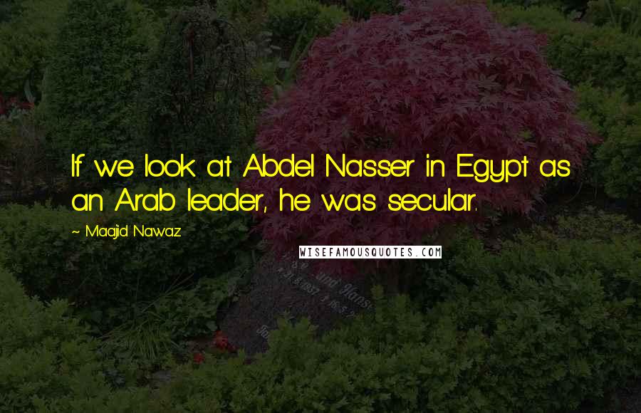 Maajid Nawaz Quotes: If we look at Abdel Nasser in Egypt as an Arab leader, he was secular.