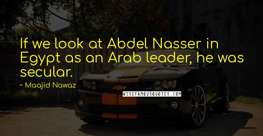 Maajid Nawaz Quotes: If we look at Abdel Nasser in Egypt as an Arab leader, he was secular.